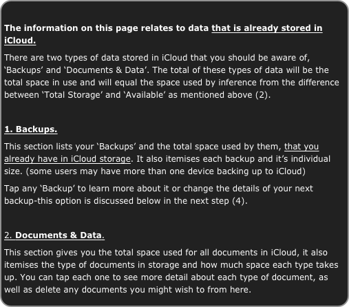 
The information on this page relates to data that is already stored in iCloud.
There are two types of data stored in iCloud that you should be aware of, ‘Backups’ and ‘Documents & Data’. The total of these types of data will be the total space in use and will equal the space used by inference from the difference between ‘Total Storage’ and ‘Available’ as mentioned above (2).

1. Backups.
This section lists your ‘Backups’ and the total space used by them, that you already have in iCloud storage. It also itemises each backup and it’s individual size. (some users may have more than one device backing up to iCloud)
Tap any ‘Backup’ to learn more about it or change the details of your next backup-this option is discussed below in the next step (4).

2. Documents & Data.
This section gives you the total space used for all documents in iCloud, it also itemises the type of documents in storage and how much space each type takes up. You can tap each one to see more detail about each type of document, as well as delete any documents you might wish to from here.

