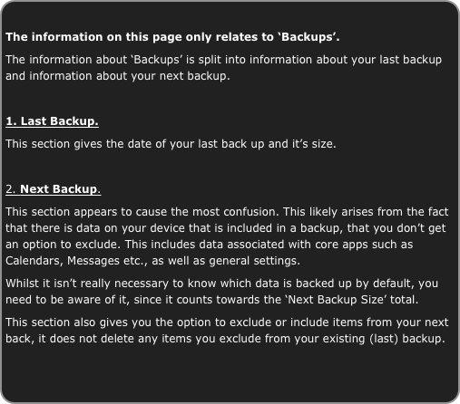 
The information on this page only relates to ‘Backups’.
The information about ‘Backups’ is split into information about your last backup and information about your next backup.

1. Last Backup.
This section gives the date of your last back up and it’s size.

2. Next Backup.
This section appears to cause the most confusion. This likely arises from the fact that there is data on your device that is included in a backup, that you don’t get an option to exclude. This includes data associated with core apps such as Calendars, Messages etc., as well as general settings.
Whilst it isn’t really necessary to know which data is backed up by default, you need to be aware of it, since it counts towards the ‘Next Backup Size’ total.
This section also gives you the option to exclude or include items from your next back, it does not delete any items you exclude from your existing (last) backup.

