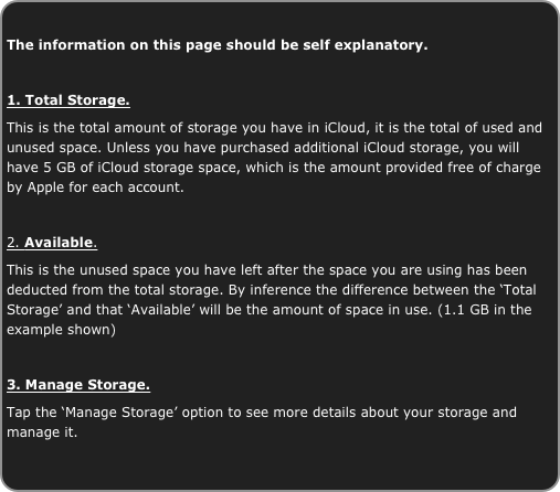 
The information on this page should be self explanatory.

1. Total Storage.
This is the total amount of storage you have in iCloud, it is the total of used and unused space. Unless you have purchased additional iCloud storage, you will have 5 GB of iCloud storage space, which is the amount provided free of charge by Apple for each account.

2. Available.
This is the unused space you have left after the space you are using has been deducted from the total storage. By inference the difference between the ‘Total Storage’ and that ‘Available’ will be the amount of space in use. (1.1 GB in the example shown)

3. Manage Storage.
Tap the ‘Manage Storage’ option to see more details about your storage and manage it.